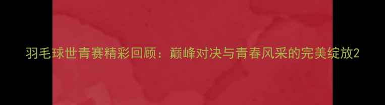 图片 羽毛球世青赛精彩回顾：巅峰对决与青春风采的完美绽放2