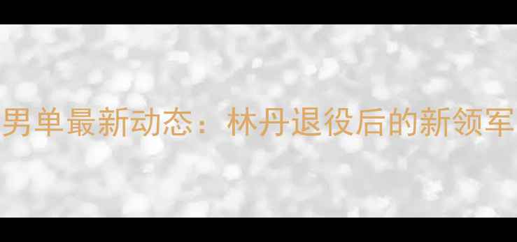 图片 羽毛球中国男单最新动态：林丹退役后的新领军人物及技术