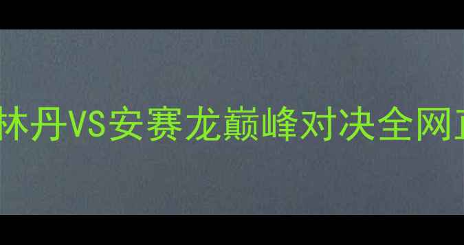 图片 羽毛球云顶世纪之战：林丹VS安赛龙巅峰对决全网直播引爆全民观赛热潮1