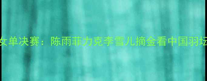 图片 羽毛球亚运会女单决赛：陈雨菲力克李雪儿摘金看中国羽坛新星崛起之路