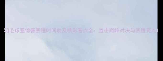 图片 羽毛球亚锦赛赛程时间表及精彩看点全：直击巅峰对决与赛程亮点1