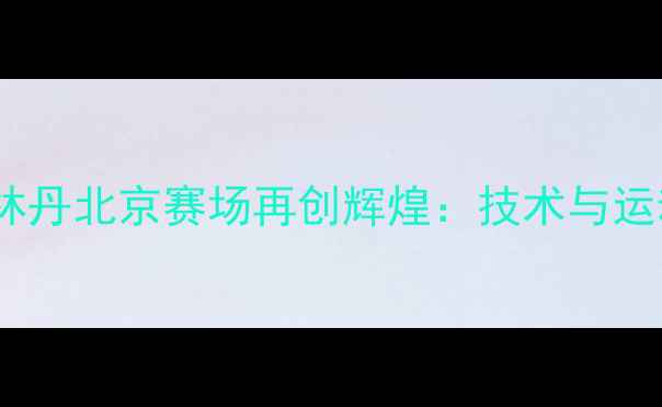 图片 羽毛球传奇林丹北京赛场再创辉煌：技术与运动精神传承1