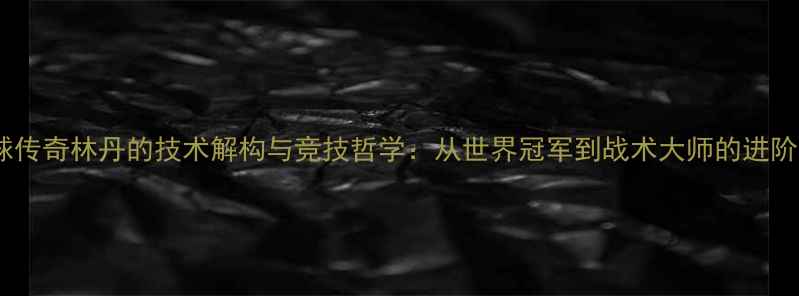 图片 羽毛球传奇林丹的技术解构与竞技哲学：从世界冠军到战术大师的进阶之路1