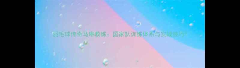 图片 羽毛球传奇马琳教练：国家队训练体系与实战技巧1