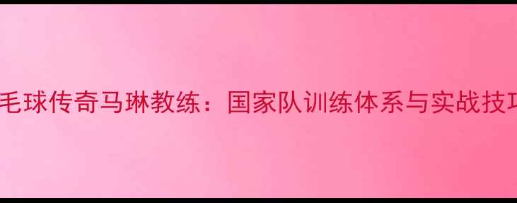 图片 羽毛球传奇马琳教练：国家队训练体系与实战技巧2