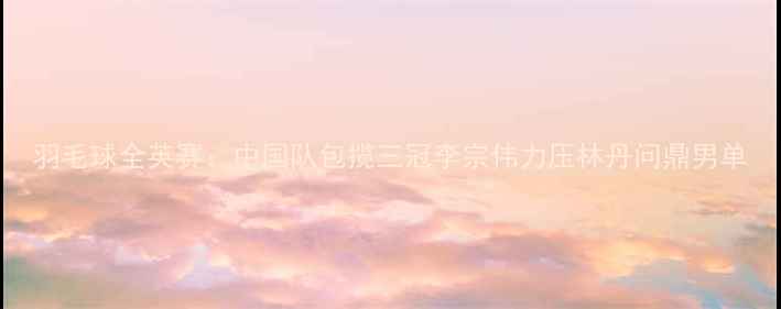 图片 羽毛球全英赛：中国队包揽三冠李宗伟力压林丹问鼎男单