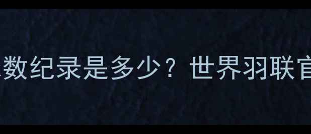图片 羽毛球单局最多球数纪录是多少？世界羽联官方数据+实战技巧