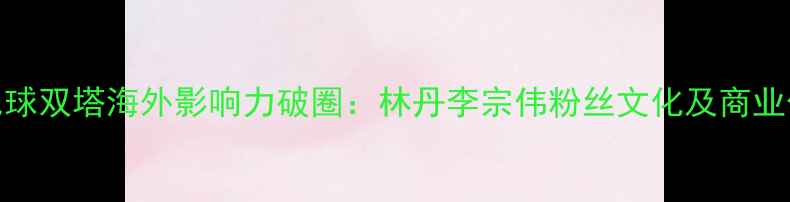图片 羽毛球双塔海外影响力破圈：林丹李宗伟粉丝文化及商业价值