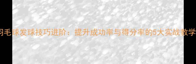 图片 羽毛球发球技巧进阶：提升成功率与得分率的5大实战教学2