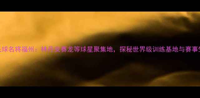 图片 羽毛球名将福州：林丹安赛龙等球星聚集地，探秘世界级训练基地与赛事生态