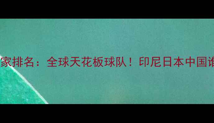 图片 羽毛球国家排名：全球天花板球队！印尼日本中国谁更炸？1