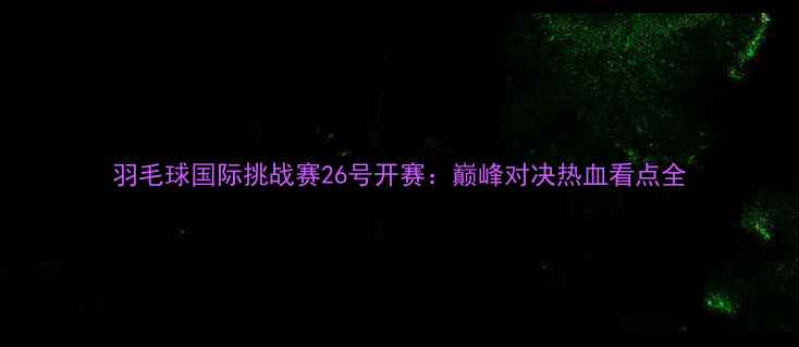 图片 羽毛球国际挑战赛26号开赛：巅峰对决热血看点全