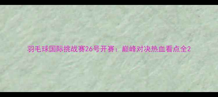 图片 羽毛球国际挑战赛26号开赛：巅峰对决热血看点全2