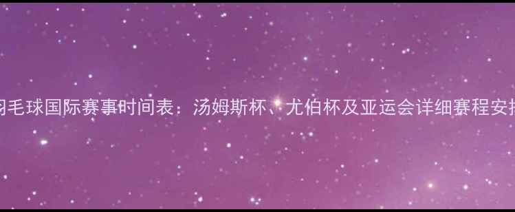图片 羽毛球国际赛事时间表：汤姆斯杯、尤伯杯及亚运会详细赛程安排