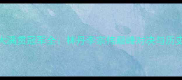 图片 羽毛球大满贯冠军全：林丹李宗伟巅峰对决与历史性时刻