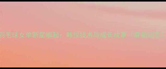 图片 羽毛球女单新星崛起：韩悦技术与成长故事（最新动态）