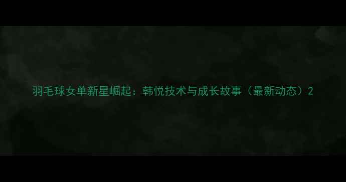 图片 羽毛球女单新星崛起：韩悦技术与成长故事（最新动态）2