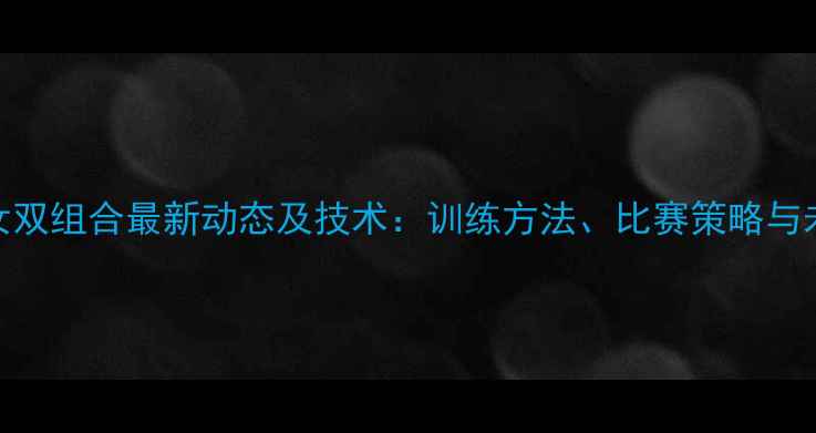 图片 羽毛球女双组合最新动态及技术：训练方法、比赛策略与未来展望