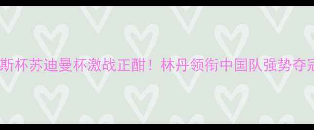 图片 羽毛球年度收官战报：汤姆斯杯苏迪曼杯激战正酣！林丹领衔中国队强势夺冠，李宗伟伤退成最大悬念1
