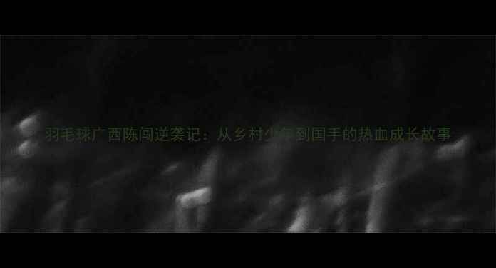 图片 羽毛球广西陈闯逆袭记：从乡村少年到国手的热血成长故事