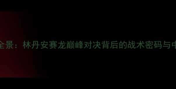 图片 羽毛球总决赛赛事全景：林丹安赛龙巅峰对决背后的战术密码与中国军团统治力分析