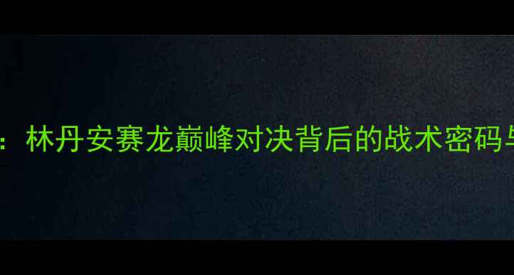 图片 羽毛球总决赛赛事全景：林丹安赛龙巅峰对决背后的战术密码与中国军团统治力分析1