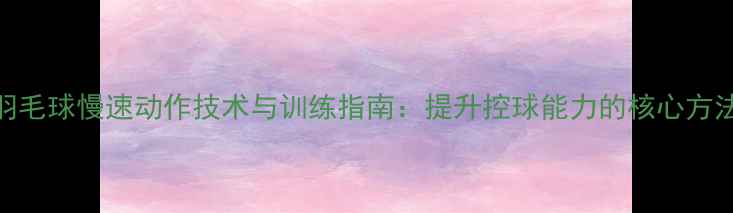 图片 羽毛球慢速动作技术与训练指南：提升控球能力的核心方法