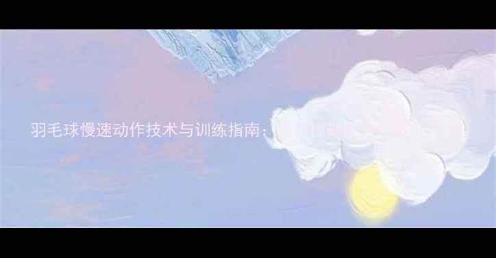 图片 羽毛球慢速动作技术与训练指南：提升控球能力的核心方法1