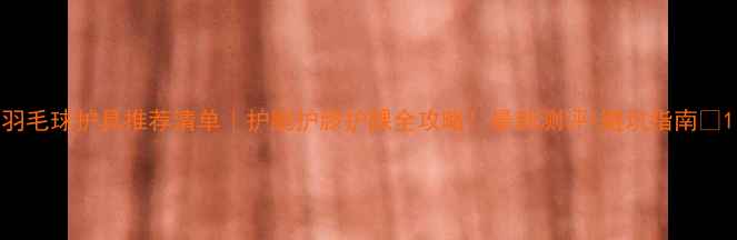 图片 羽毛球护具推荐清单｜护腕护膝护踝全攻略！最新测评+避坑指南✨1