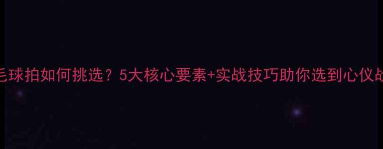 图片 羽毛球拍如何挑选？5大核心要素+实战技巧助你选到心仪战拍