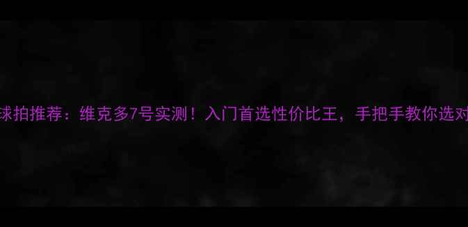 图片 羽毛球拍推荐：维克多7号实测！入门首选性价比王，手把手教你选对装备