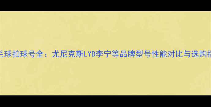 图片 羽毛球拍球号全：尤尼克斯LYD李宁等品牌型号性能对比与选购指南