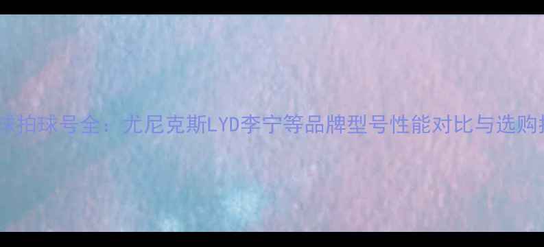 图片 羽毛球拍球号全：尤尼克斯LYD李宁等品牌型号性能对比与选购指南2