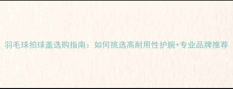 图片 羽毛球拍球盖选购指南：如何挑选高耐用性护腕+专业品牌推荐
