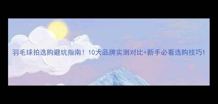 图片 羽毛球拍选购避坑指南！10大品牌实测对比+新手必看选购技巧1