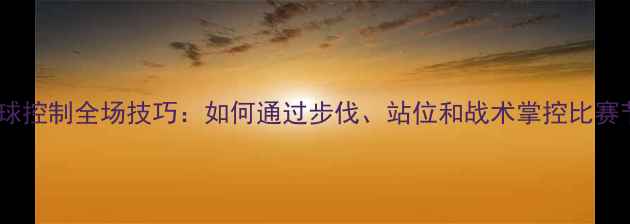 图片 羽毛球控制全场技巧：如何通过步伐、站位和战术掌控比赛节奏2