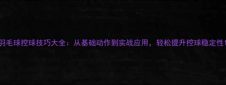 图片 羽毛球控球技巧大全：从基础动作到实战应用，轻松提升控球稳定性1