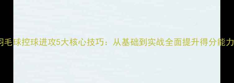 图片 羽毛球控球进攻5大核心技巧：从基础到实战全面提升得分能力1