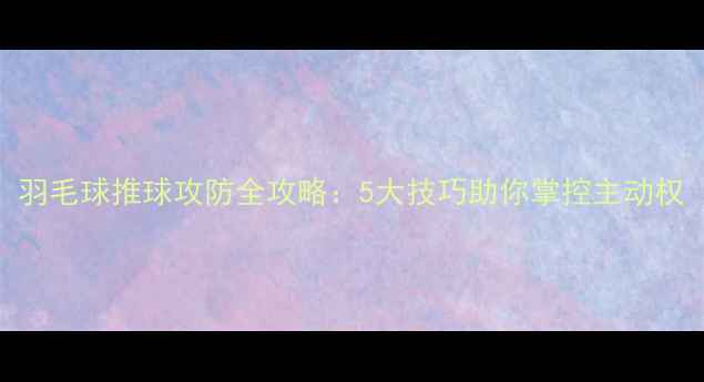 图片 羽毛球推球攻防全攻略：5大技巧助你掌控主动权