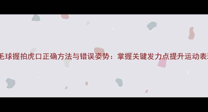 图片 羽毛球握拍虎口正确方法与错误姿势：掌握关键发力点提升运动表现2