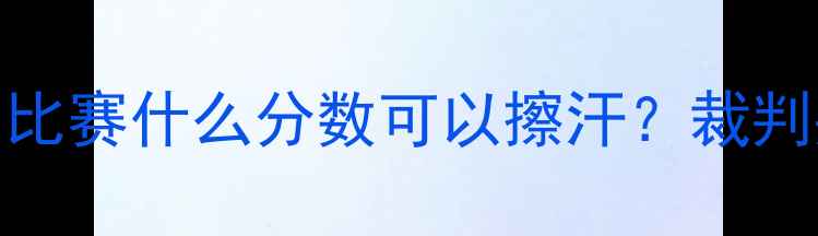 图片 羽毛球擦汗规则全：比赛什么分数可以擦汗？裁判判罚标准及应对技巧
