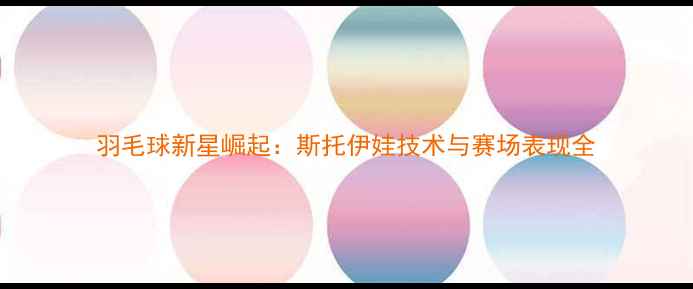 图片 羽毛球新星崛起：斯托伊娃技术与赛场表现全