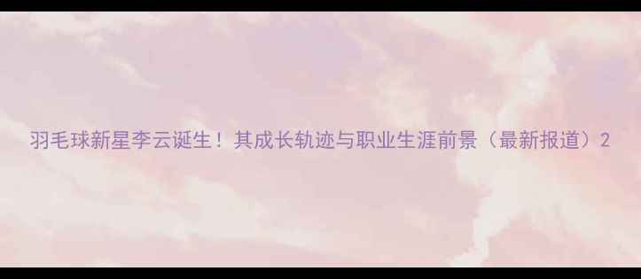 图片 羽毛球新星李云诞生！其成长轨迹与职业生涯前景（最新报道）2