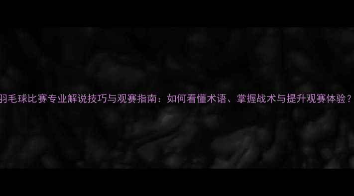 图片 羽毛球比赛专业解说技巧与观赛指南：如何看懂术语、掌握战术与提升观赛体验？