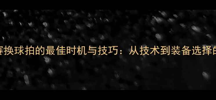 图片 羽毛球比赛换球拍的最佳时机与技巧：从技术到装备选择的实战指南