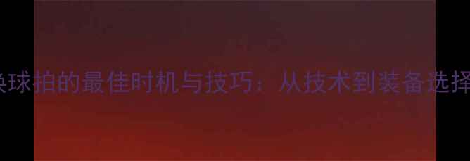 图片 羽毛球比赛换球拍的最佳时机与技巧：从技术到装备选择的实战指南1