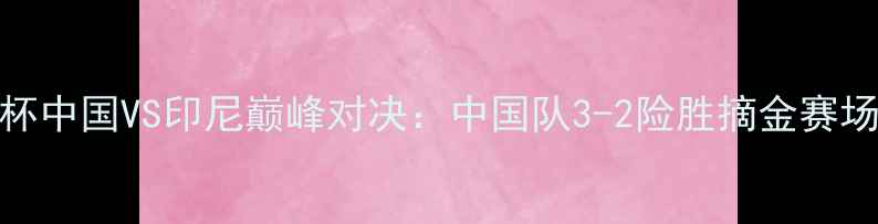 图片 羽毛球汤尤杯中国VS印尼巅峰对决：中国队3-2险胜摘金赛场亮点与战术