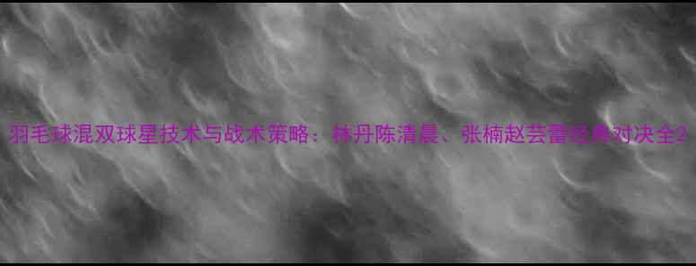 图片 羽毛球混双球星技术与战术策略：林丹陈清晨、张楠赵芸蕾经典对决全2
