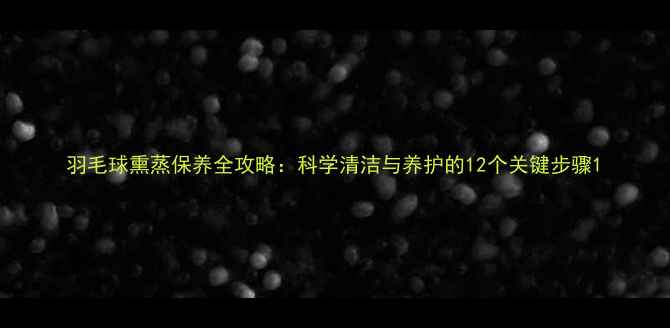 图片 羽毛球熏蒸保养全攻略：科学清洁与养护的12个关键步骤1