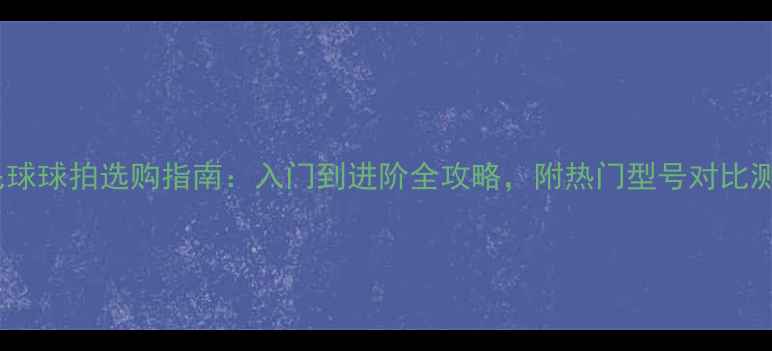 图片 羽毛球球拍选购指南：入门到进阶全攻略，附热门型号对比测评2